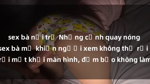 sex bà nội trợ Những cảnh quay nóng bỏng trong phim sex bà mẹ khiến người xem không thể rời mắt khỏi màn hình, đảm bảo không làm bạn thất vọng!