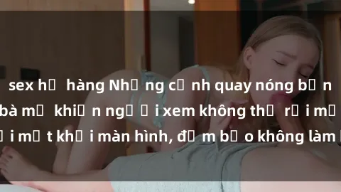 sex họ hàng Những cảnh quay nóng bỏng trong phim sex bà mẹ khiến người xem không thể rời mắt khỏi màn hình, đảm bảo không làm bạn thất vọng!