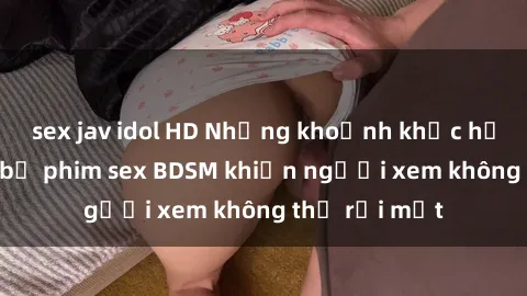 sex jav idol HD Những khoảnh khắc hấp dẫn trong bộ phim sex BDSM khiến người xem không thể rời mắt