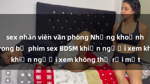 sex nhân viên văn phòng Những khoảnh khắc hấp dẫn trong bộ phim sex BDSM khiến người xem không thể rời mắt