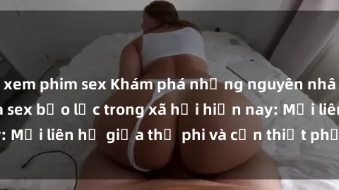 xem phim sex Khám phá những nguyên nhân và hậu quả của sex bạo lực trong xã hội hiện nay: Mối liên hệ giữa thị phi và cần thiết phải ngăn chặn.