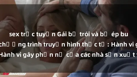 sex trực tuyến Gái bị trói và bị ép buộc làm tình trong chương trình truyền hình thực tế: Hành vi gây phẫn nộ của các nhà sản xuất và người xem.