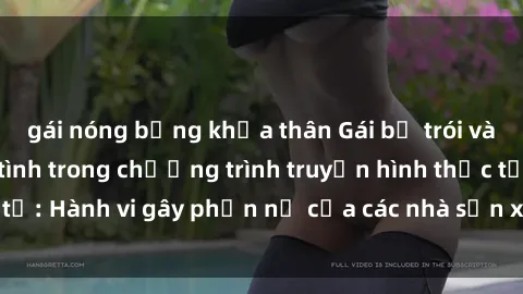 gái nóng bỏng khỏa thân Gái bị trói và bị ép buộc làm tình trong chương trình truyền hình thực tế: Hành vi gây phẫn nộ của các nhà sản xuất và người xem.