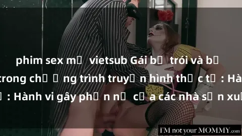 phim sex mỹ vietsub Gái bị trói và bị ép buộc làm tình trong chương trình truyền hình thực tế: Hành vi gây phẫn nộ của các nhà sản xuất và người xem.