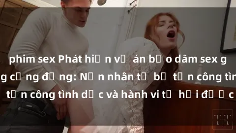 phim sex Phát hiện vụ án bạo dâm sex gây chấn động trong cộng đồng: Nạn nhân tố bị tấn công tình dục và hành vi tệ hại được tiết lộ