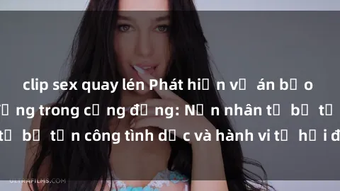 clip sex quay lén Phát hiện vụ án bạo dâm sex gây chấn động trong cộng đồng: Nạn nhân tố bị tấn công tình dục và hành vi tệ hại được tiết lộ