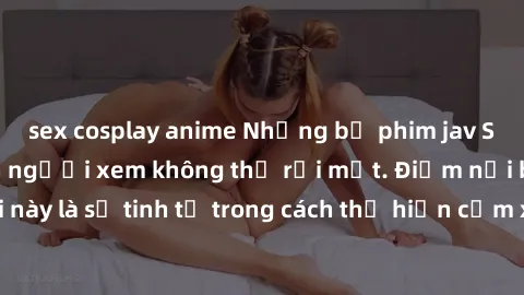 sex cosplay anime Những bộ phim jav SM không che khiến người xem không thể rời mắt. Điểm nổi bật của thể loại này là sự tinh tế trong cách thể hiện cảm xúc và sự hấp dẫn của những cảnh quay.