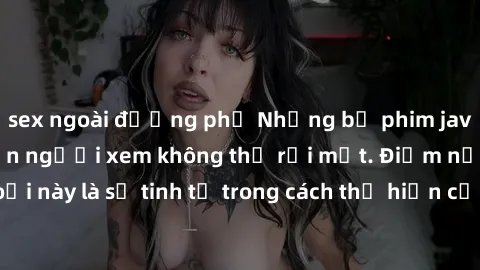 sex ngoài đường phố Những bộ phim jav SM không che khiến người xem không thể rời mắt. Điểm nổi bật của thể loại này là sự tinh tế trong cách thể hiện cảm xúc và sự hấp dẫn của những cảnh quay.