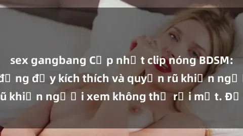 sex gangbang Cập nhật clip nóng BDSM: Những pha hành động đầy kích thích và quyến rũ khiến người xem không thể rời mắt. Đừng bỏ lỡ!