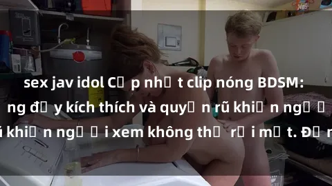 sex jav idol Cập nhật clip nóng BDSM: Những pha hành động đầy kích thích và quyến rũ khiến người xem không thể rời mắt. Đừng bỏ lỡ!