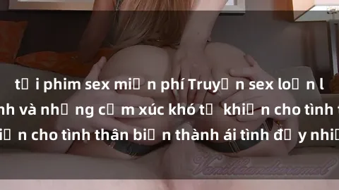 tải phim sex miễn phí Truyện sex loạn luân: Bí mật gia đình và những cảm xúc khó tả khiến cho tình thân biến thành ái tình đầy nhiệt huyết