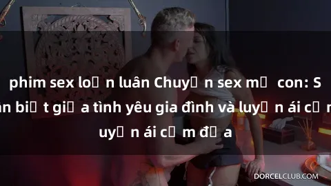 phim sex loạn luân Chuyện sex mẹ con: Sự phân biệt giữa tình yêu gia đình và luyến ái cấm địa