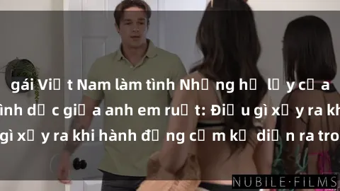 gái Việt Nam làm tình Những hệ lụy của việc có quan hệ tình dục giữa anh em ruột: Điều gì xảy ra khi hành động cấm kỵ diễn ra trong gia đình?