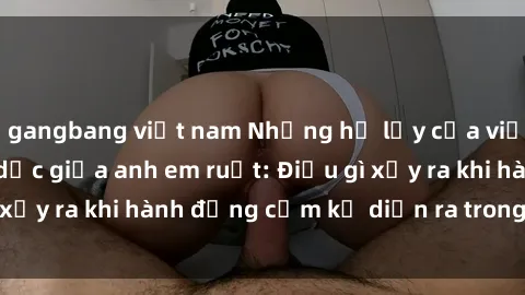 gangbang việt nam Những hệ lụy của việc có quan hệ tình dục giữa anh em ruột: Điều gì xảy ra khi hành động cấm kỵ diễn ra trong gia đình?