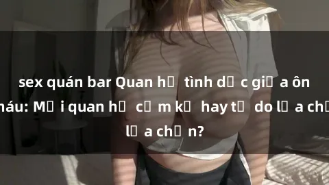 sex quán bar Quan hệ tình dục giữa ông cháu: Mối quan hệ cấm kỵ hay tự do lựa chọn?