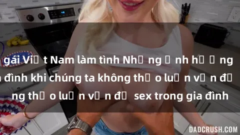 gái Việt Nam làm tình Những ảnh hưởng đến tình cảm gia đình khi chúng ta không thảo luận vấn đề sex trong gia đình