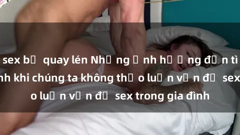 sex bị quay lén Những ảnh hưởng đến tình cảm gia đình khi chúng ta không thảo luận vấn đề sex trong gia đình