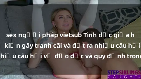 sex người pháp vietsub Tình dục giữa họ hàng: Những sự kiện gây tranh cãi và đặt ra nhiều câu hỏi về đạo đức và quy định trong xã hội.