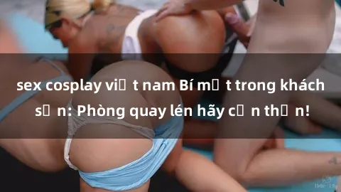 sex cosplay việt nam Bí mật trong khách sạn: Phòng quay lén hãy cẩn thận!