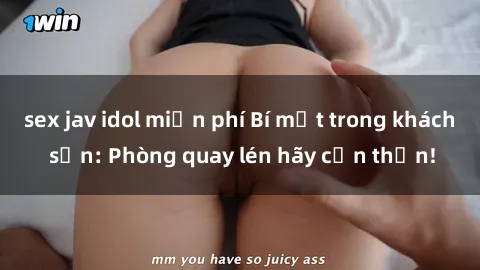 sex jav idol miễn phí Bí mật trong khách sạn: Phòng quay lén hãy cẩn thận!
