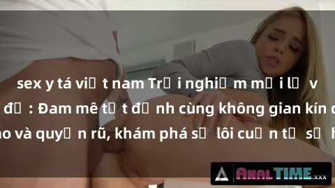 sex y tá việt nam Trải nghiệm mới lạ với sex phòng thay đồ: Đam mê tột đỉnh cùng không gian kín đáo và quyến rũ, khám phá sự lôi cuốn từ sự hấp dẫn của nơi này.