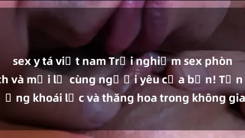 sex y tá việt nam Trải nghiệm sex phòng tắm đầy kích thích và mới lạ cùng người yêu của bạn! Tận hưởng khoái lạc và thăng hoa trong không gian tắm ấm áp và gợi cảm.