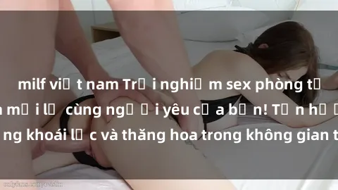 milf việt nam Trải nghiệm sex phòng tắm đầy kích thích và mới lạ cùng người yêu của bạn! Tận hưởng khoái lạc và thăng hoa trong không gian tắm ấm áp và gợi cảm.
