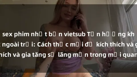 sex phim nhật bản vietsub Tận hưởng khoái cảm với sex ngoài trời: Cách thức mới để kích thích và gia tăng sự lãng mạn trong mối quan hệ của bạn!