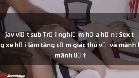 jav việt sub Trải nghiệm hứa hẹn: Sex trong xe hơi làm tăng cảm giác thú vị và mãnh liệt