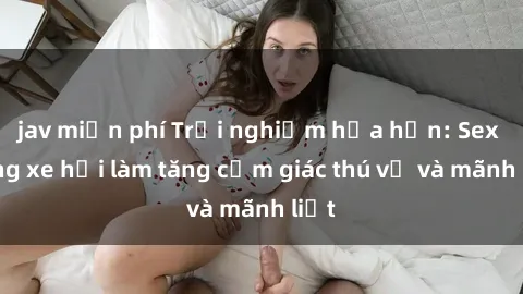 jav miễn phí Trải nghiệm hứa hẹn: Sex trong xe hơi làm tăng cảm giác thú vị và mãnh liệt