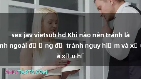 sex jav vietsub hd Khi nào nên tránh làm tình ngoài đường để tránh nguy hiểm và xấu hổ