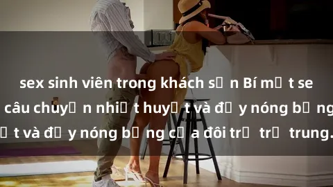 sex sinh viên trong khách sạn Bí mật sex công viên: Những câu chuyện nhiệt huyết và đầy nóng bỏng của đôi trẻ trẻ trung.