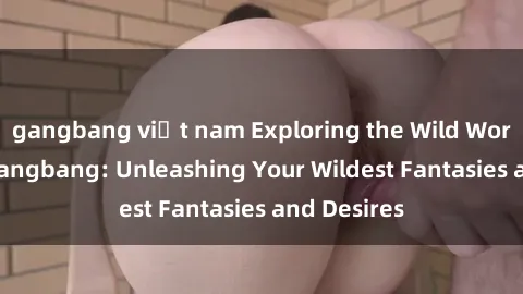 gangbang việt nam Exploring the Wild World of Sex Gangbang: Unleashing Your Wildest Fantasies and Desires