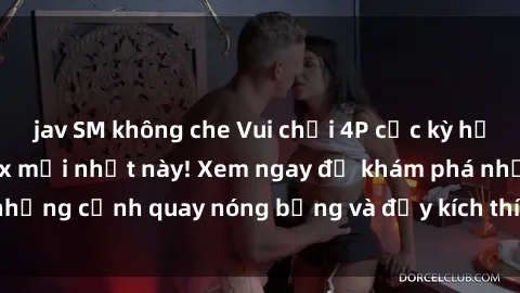 jav SM không che Vui chơi 4P cực kỳ hấp dẫn trong phim sex mới nhất này! Xem ngay để khám phá những cảnh quay nóng bỏng và đầy kích thích của bộ phim này!