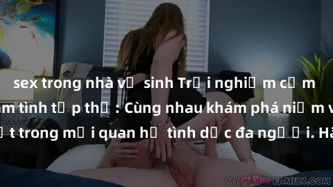 sex trong nhà vệ sinh Trải nghiệm cảm xúc mới mẻ với làm tình tập thể: Cùng nhau khám phá niềm vui và sự mãnh liệt trong mối quan hệ tình dục đa người. Hãy thử ngay để biết cảm giác thú vị này!