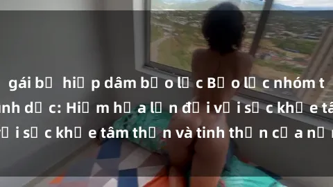 gái bị hiếp dâm bạo lực Bạo lực nhóm trong các hành vi tình dục: Hiểm họa lớn đối với sức khỏe tâm thần và tinh thần của nạn nhân.