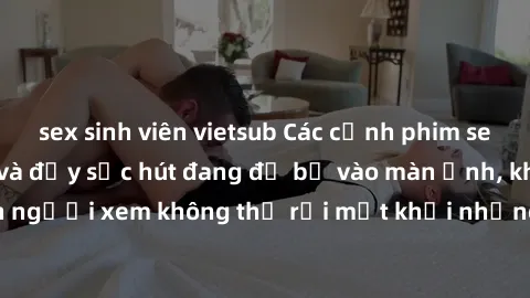 sex sinh viên vietsub Các cảnh phim sex bukkake hấp dẫn và đầy sức hút đang đổ bộ vào màn ảnh, khiến người xem không thể rời mắt khỏi những cảnh quay đầy kích thích.
