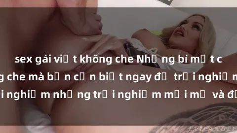 sex gái việt không che Những bí mật của sex nhóm không che mà bạn cần biết ngay để trải nghiệm những trải nghiệm mới mẻ và đầy kích thích.