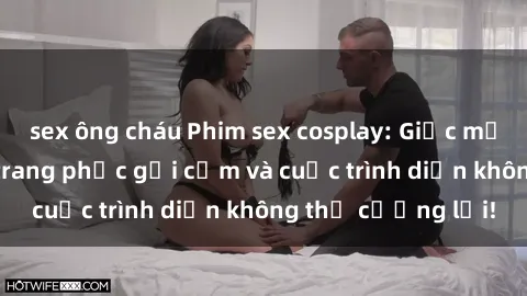 sex ông cháu Phim sex cosplay: Giấc mơ  cùng những bộ trang phục gợi cảm và cuộc trình diễn không thể cưỡng lại!