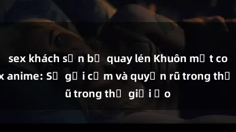 sex khách sạn bị quay lén Khuôn mặt cosplay sex anime: Sự gợi cảm và quyến rũ trong thế giới ảo