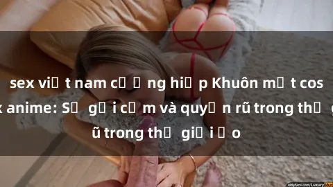 sex việt nam cưỡng hiếp Khuôn mặt cosplay sex anime: Sự gợi cảm và quyến rũ trong thế giới ảo