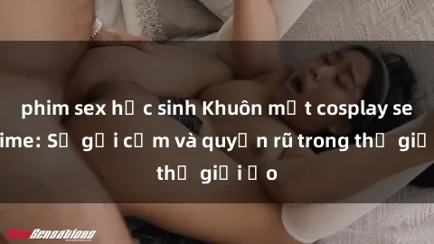 phim sex học sinh Khuôn mặt cosplay sex anime: Sự gợi cảm và quyến rũ trong thế giới ảo
