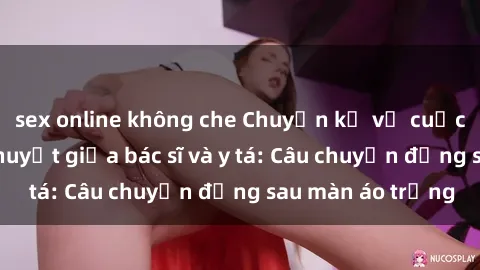 sex online không che Chuyện kể về cuộc tình đầy nhiệt huyết giữa bác sĩ và y tá: Câu chuyện đằng sau màn áo trắng