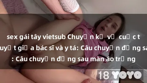 sex gái tây vietsub Chuyện kể về cuộc tình đầy nhiệt huyết giữa bác sĩ và y tá: Câu chuyện đằng sau màn áo trắng