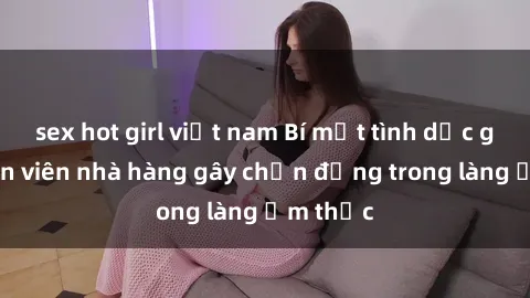 sex hot girl việt nam Bí mật tình dục giữa nhân viên nhà hàng gây chấn động trong làng ẩm thực
