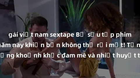 gái việt nam sextape Bộ sưu tập phim sex Mỹ hot nhất năm nay khiến bạn không thể rời mắt! Tận hưởng những khoảnh khắc đam mê và nhiệt huyết trong các tác phẩm nóng bỏng này!