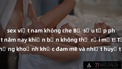 sex việt nam không che Bộ sưu tập phim sex Mỹ hot nhất năm nay khiến bạn không thể rời mắt! Tận hưởng những khoảnh khắc đam mê và nhiệt huyết trong các tác phẩm nóng bỏng này!