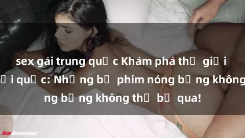 sex gái trung quốc Khám phá thế giới phim sex ngoại quốc: Những bộ phim nóng bỏng không thể bỏ qua!