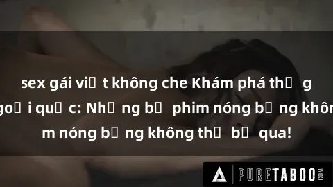 sex gái việt không che Khám phá thế giới phim sex ngoại quốc: Những bộ phim nóng bỏng không thể bỏ qua!