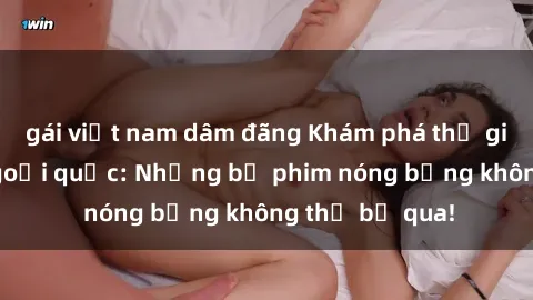 gái việt nam dâm đãng Khám phá thế giới phim sex ngoại quốc: Những bộ phim nóng bỏng không thể bỏ qua!